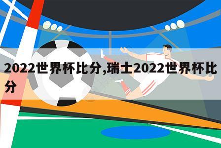 2022世界杯比分,瑞士2022世界杯比分